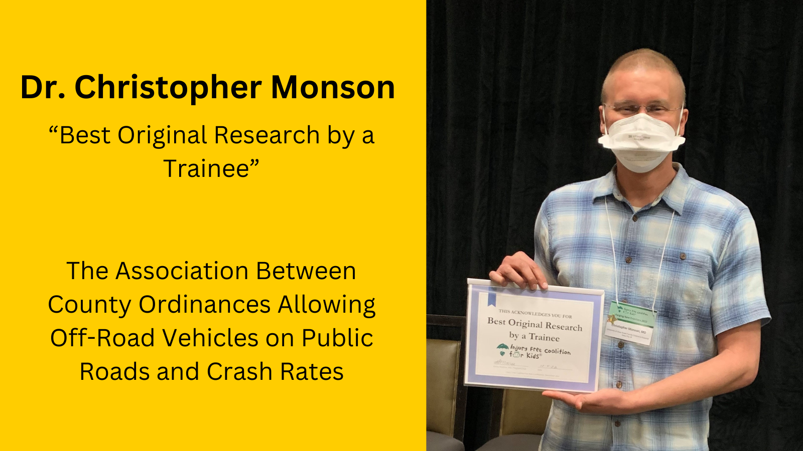 Dr. Christopher Monson of the UI Department of Pediatrics was awarded “Best Original Research by a Trainee” at the 2022 Injury Free Coalition for Kids conference for his UI IPRC pilot research project: The Association Between County Ordinances Allowing Off-Road Vehicles on Public Roads and Crash Rates. 